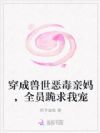 穿成兽世恶毒亲妈,全员跪求我宠